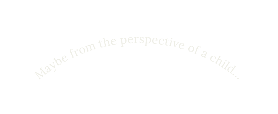 Maybe from the perspective of a child